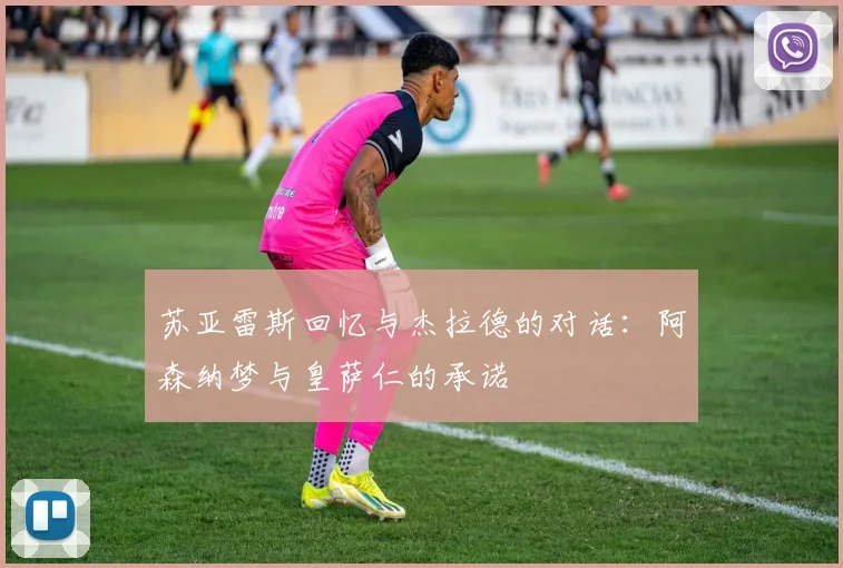 苏亚雷斯回忆与杰拉德的对话：阿森纳梦与皇萨仁的承诺