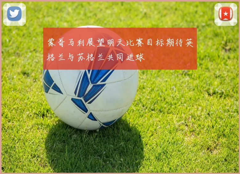 蒙哥马利展望明天比赛目标期待英格兰与苏格兰共同进球