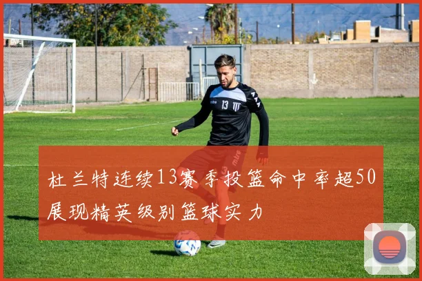 杜兰特连续13赛季投篮命中率超50展现精英级别篮球实力