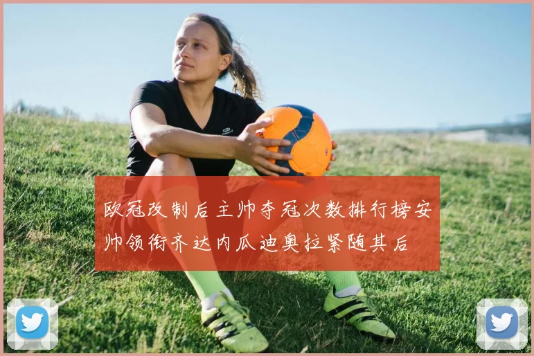 欧冠改制后主帅夺冠次数排行榜安帅领衔齐达内瓜迪奥拉紧随其后