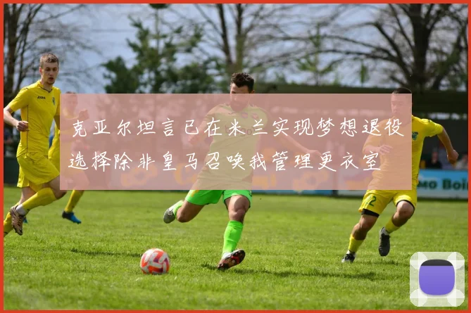 克亚尔坦言已在米兰实现梦想退役选择除非皇马召唤我管理更衣室