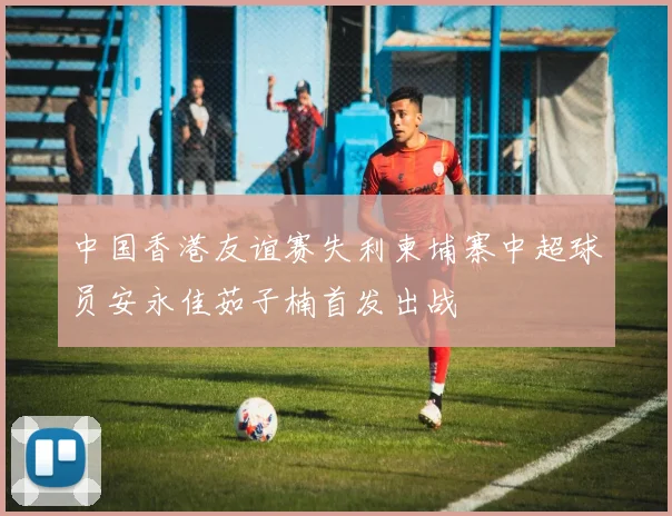 中国香港友谊赛失利柬埔寨中超球员安永佳茹子楠首发出战