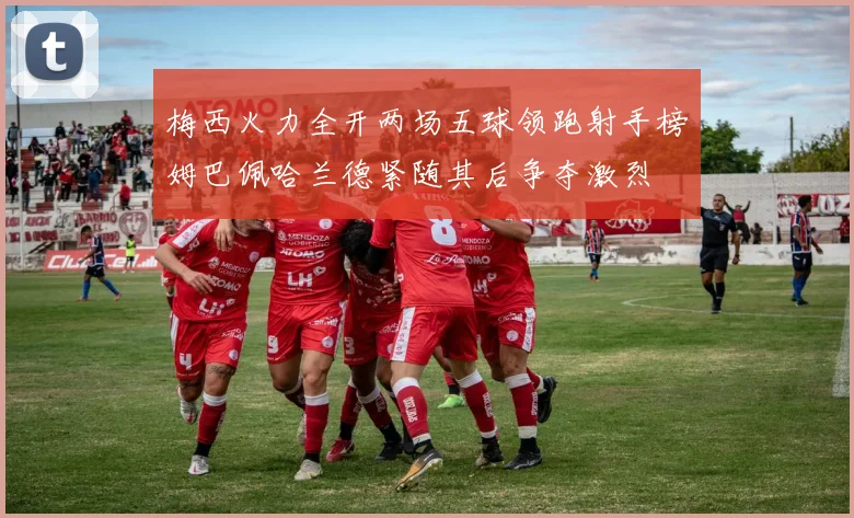 梅西火力全开两场五球领跑射手榜姆巴佩哈兰德紧随其后争夺激烈