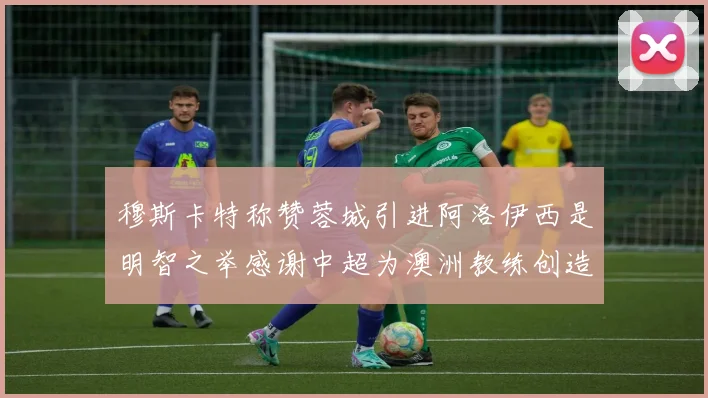 穆斯卡特称赞蓉城引进阿洛伊西是明智之举感谢中超为澳洲教练创造机会