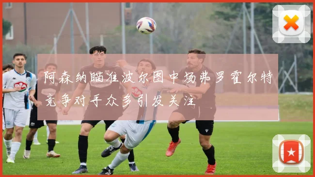 阿森纳瞄准波尔图中场弗罗霍尔特竞争对手众多引发关注