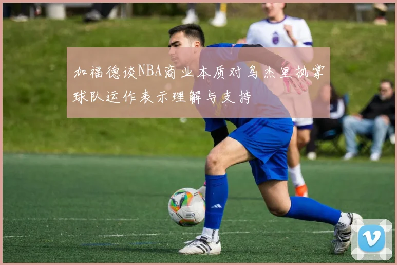 加福德谈NBA商业本质对乌杰里执掌球队运作表示理解与支持