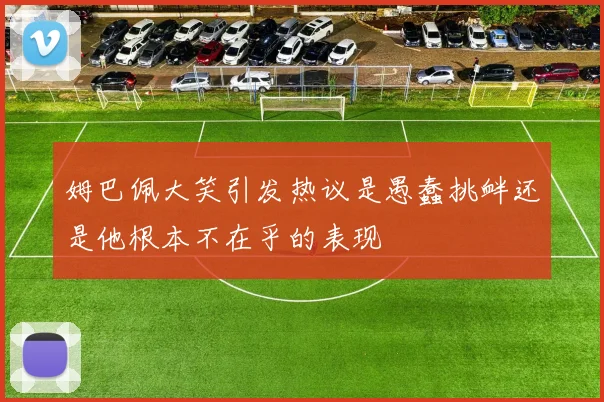 姆巴佩大笑引发热议是愚蠢挑衅还是他根本不在乎的表现