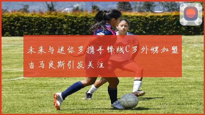 未来与迷你罗携手锋线C罗外甥加盟吉马良斯引发关注