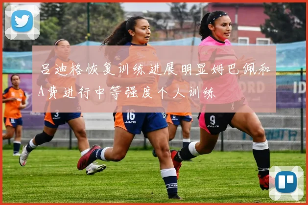 吕迪格恢复训练进展明显姆巴佩和A费进行中等强度个人训练